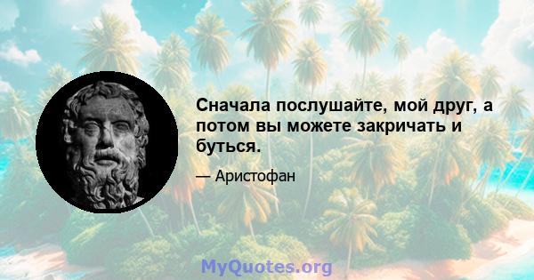 Сначала послушайте, мой друг, а потом вы можете закричать и буться.