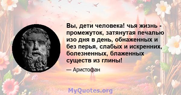 Вы, дети человека! чья жизнь - промежуток, затянутая печалью изо дня в день, обнаженных и без перья, слабых и искренних, болезненных, блаженных существ из глины!