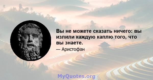 Вы не можете сказать ничего: вы излили каждую каплю того, что вы знаете.