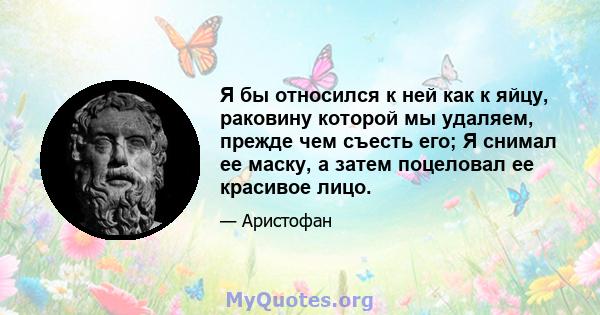 Я бы относился к ней как к яйцу, раковину которой мы удаляем, прежде чем съесть его; Я снимал ее маску, а затем поцеловал ее красивое лицо.