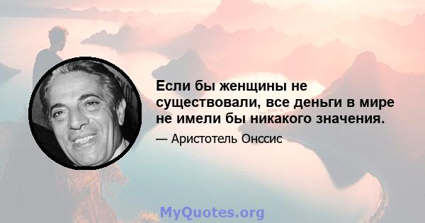 Если бы женщины не существовали, все деньги в мире не имели бы никакого значения.