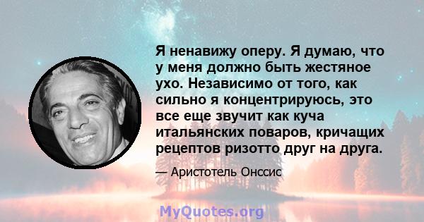 Я ненавижу оперу. Я думаю, что у меня должно быть жестяное ухо. Независимо от того, как сильно я концентрируюсь, это все еще звучит как куча итальянских поваров, кричащих рецептов ризотто друг на друга.