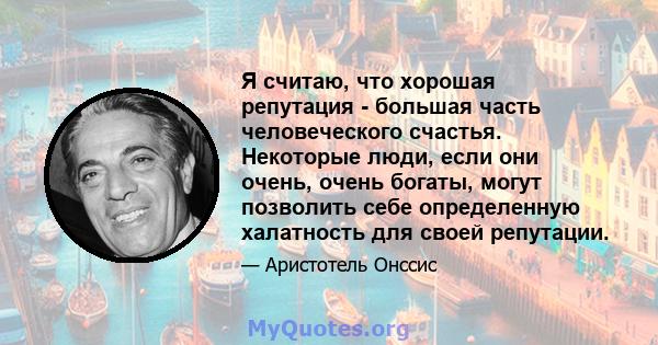 Я считаю, что хорошая репутация - большая часть человеческого счастья. Некоторые люди, если они очень, очень богаты, могут позволить себе определенную халатность для своей репутации.