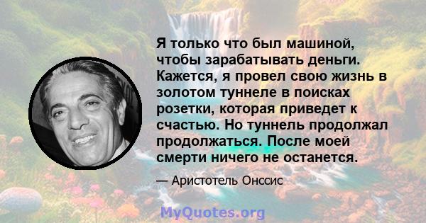 Я только что был машиной, чтобы зарабатывать деньги. Кажется, я провел свою жизнь в золотом туннеле в поисках розетки, которая приведет к счастью. Но туннель продолжал продолжаться. После моей смерти ничего не останется.