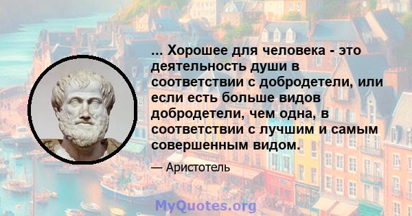 ... Хорошее для человека - это деятельность души в соответствии с добродетели, или если есть больше видов добродетели, чем одна, в соответствии с лучшим и самым совершенным видом.