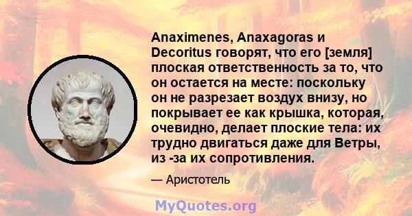 Anaximenes, Anaxagoras и Decoritus говорят, что его [земля] плоская ответственность за то, что он остается на месте: поскольку он не разрезает воздух внизу, но покрывает ее как крышка, которая, очевидно, делает плоские