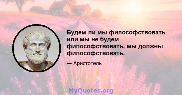 Будем ли мы философствовать или мы не будем философствовать, мы должны философствовать.