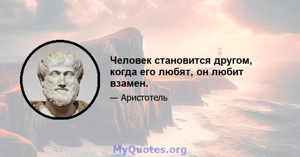 Человек становится другом, когда его любят, он любит взамен.