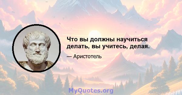 Что вы должны научиться делать, вы учитесь, делая.