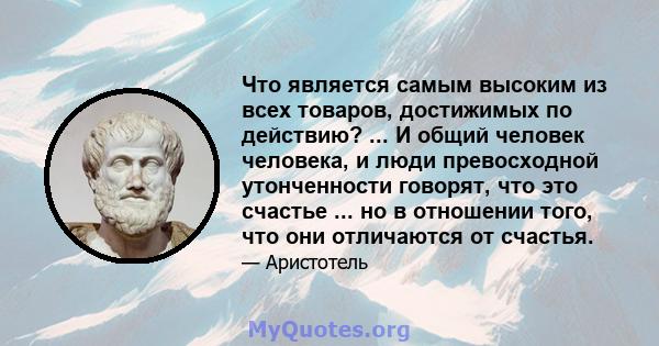 Что является самым высоким из всех товаров, достижимых по действию? ... И общий человек человека, и люди превосходной утонченности говорят, что это счастье ... но в отношении того, что они отличаются от счастья.