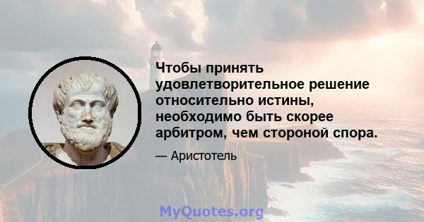 Чтобы принять удовлетворительное решение относительно истины, необходимо быть скорее арбитром, чем стороной спора.