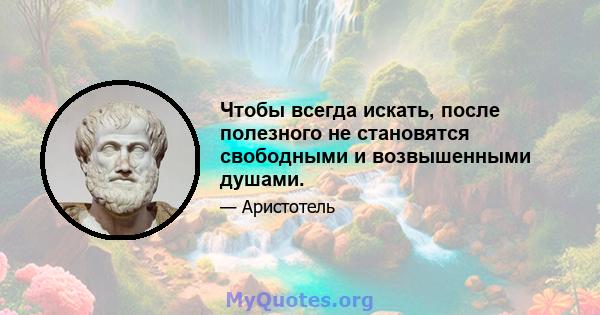 Чтобы всегда искать, после полезного не становятся свободными и возвышенными душами.