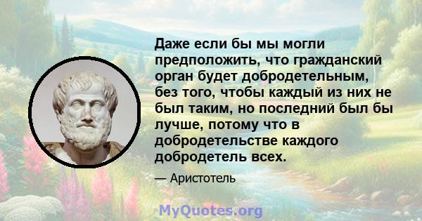 Даже если бы мы могли предположить, что гражданский орган будет добродетельным, без того, чтобы каждый из них не был таким, но последний был бы лучше, потому что в добродетельстве каждого добродетель всех.