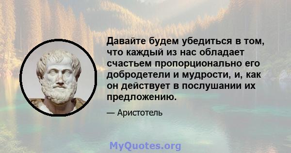 Давайте будем убедиться в том, что каждый из нас обладает счастьем пропорционально его добродетели и мудрости, и, как он действует в послушании их предложению.