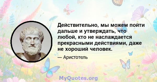 Действительно, мы можем пойти дальше и утверждать, что любой, кто не наслаждается прекрасными действиями, даже не хороший человек.