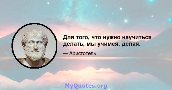 Для того, что нужно научиться делать, мы учимся, делая.