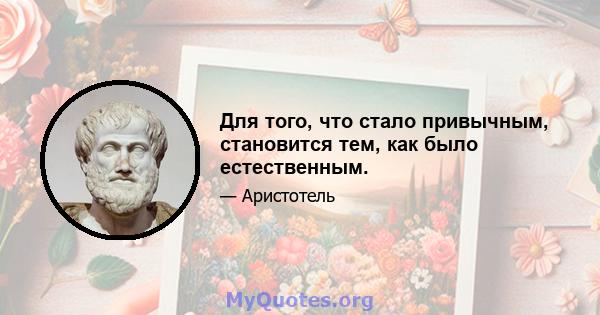 Для того, что стало привычным, становится тем, как было естественным.