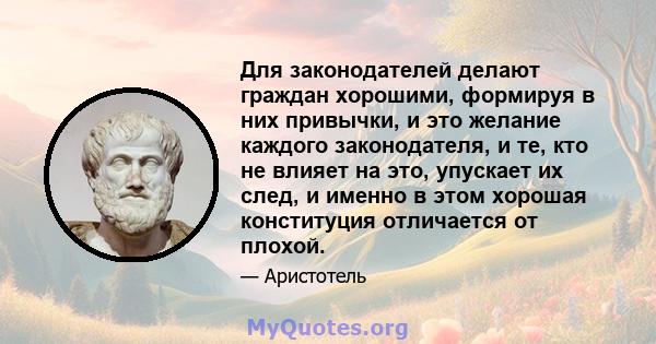 Для законодателей делают граждан хорошими, формируя в них привычки, и это желание каждого законодателя, и те, кто не влияет на это, упускает их след, и именно в этом хорошая конституция отличается от плохой.