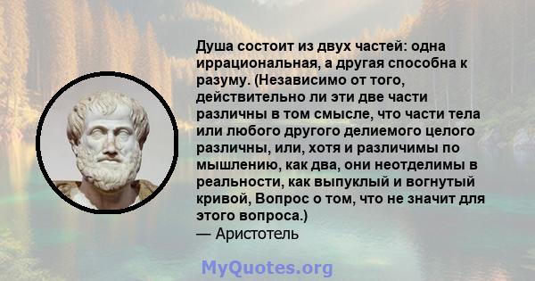 Душа состоит из двух частей: одна иррациональная, а другая способна к разуму. (Независимо от того, действительно ли эти две части различны в том смысле, что части тела или любого другого делиемого целого различны, или,