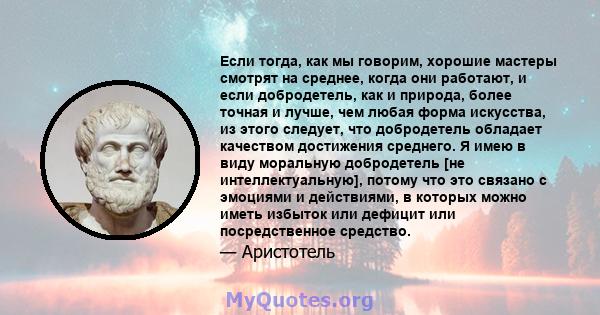 Если тогда, как мы говорим, хорошие мастеры смотрят на среднее, когда они работают, и если добродетель, как и природа, более точная и лучше, чем любая форма искусства, из этого следует, что добродетель обладает