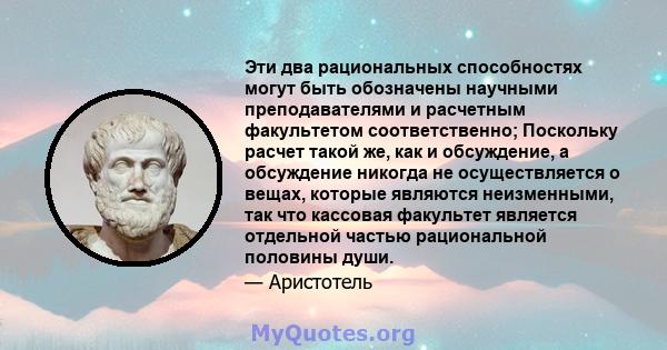 Эти два рациональных способностях могут быть обозначены научными преподавателями и расчетным факультетом соответственно; Поскольку расчет такой же, как и обсуждение, а обсуждение никогда не осуществляется о вещах,