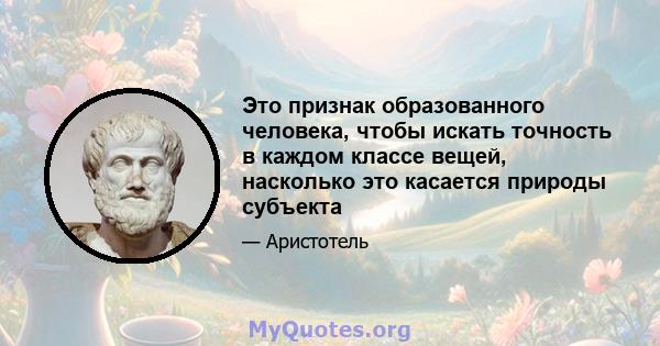 Это признак образованного человека, чтобы искать точность в каждом классе вещей, насколько это касается природы субъекта