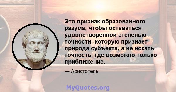 Это признак образованного разума, чтобы оставаться удовлетворенной степенью точности, которую признает природа субъекта, а не искать точность, где возможно только приближение.