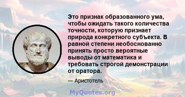 Это признак образованного ума, чтобы ожидать такого количества точности, которую признает природа конкретного субъекта. В равной степени необоснованно принять просто вероятные выводы от математика и требовать строгой