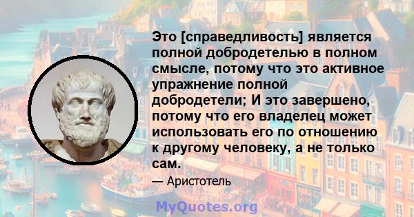 Это [справедливость] является полной добродетелью в полном смысле, потому что это активное упражнение полной добродетели; И это завершено, потому что его владелец может использовать его по отношению к другому человеку,