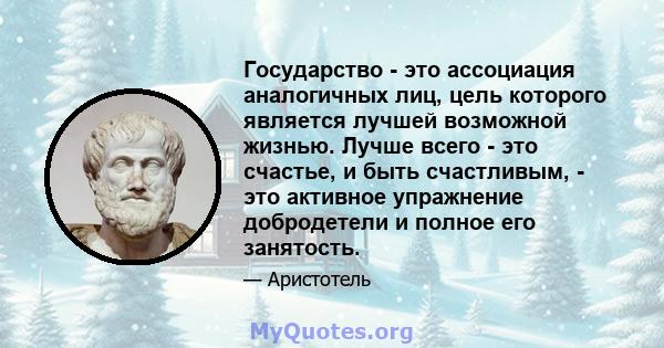 Государство - это ассоциация аналогичных лиц, цель которого является лучшей возможной жизнью. Лучше всего - это счастье, и быть счастливым, - это активное упражнение добродетели и полное его занятость.