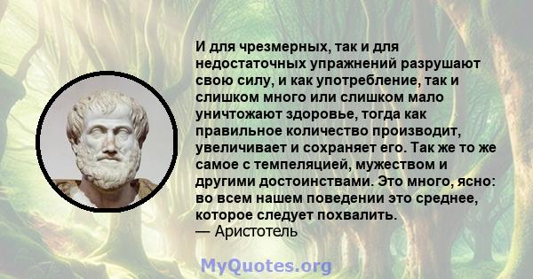 И для чрезмерных, так и для недостаточных упражнений разрушают свою силу, и как употребление, так и слишком много или слишком мало уничтожают здоровье, тогда как правильное количество производит, увеличивает и сохраняет 