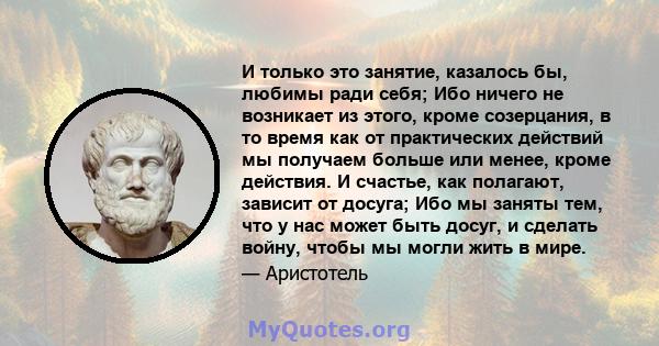 И только это занятие, казалось бы, любимы ради себя; Ибо ничего не возникает из этого, кроме созерцания, в то время как от практических действий мы получаем больше или менее, кроме действия. И счастье, как полагают,