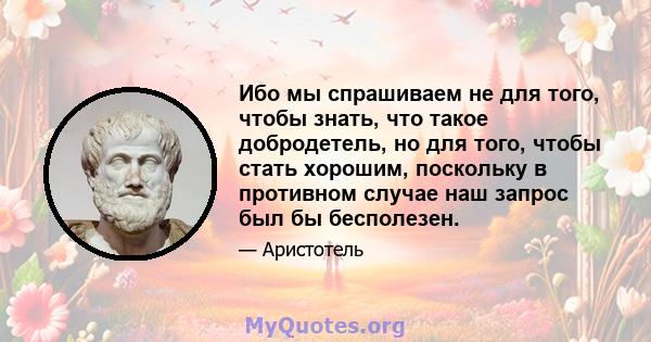 Ибо мы спрашиваем не для того, чтобы знать, что такое добродетель, но для того, чтобы стать хорошим, поскольку в противном случае наш запрос был бы бесполезен.