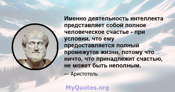 Именно деятельность интеллекта представляет собой полное человеческое счастье - при условии, что ему предоставляется полный промежуток жизни, потому что ничто, что принадлежит счастью, не может быть неполным.