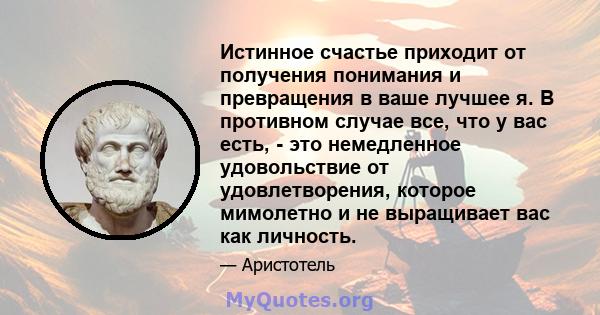 Истинное счастье приходит от получения понимания и превращения в ваше лучшее я. В противном случае все, что у вас есть, - это немедленное удовольствие от удовлетворения, которое мимолетно и не выращивает вас как