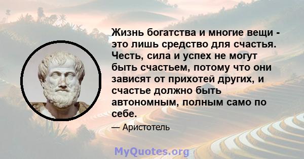 Жизнь богатства и многие вещи - это лишь средство для счастья. Честь, сила и успех не могут быть счастьем, потому что они зависят от прихотей других, и счастье должно быть автономным, полным само по себе.