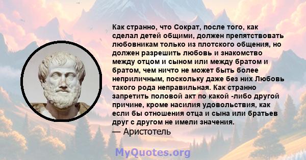 Как странно, что Сократ, после того, как сделал детей общими, должен препятствовать любовникам только из плотского общения, но должен разрешить любовь и знакомство между отцом и сыном или между братом и братом, чем