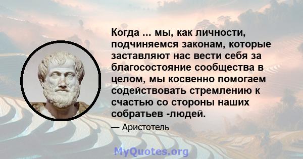 Когда ... мы, как личности, подчиняемся законам, которые заставляют нас вести себя за благосостояние сообщества в целом, мы косвенно помогаем содействовать стремлению к счастью со стороны наших собратьев -людей.