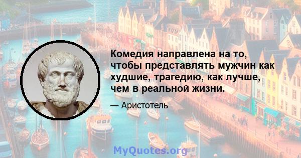 Комедия направлена ​​на то, чтобы представлять мужчин как худшие, трагедию, как лучше, чем в реальной жизни.