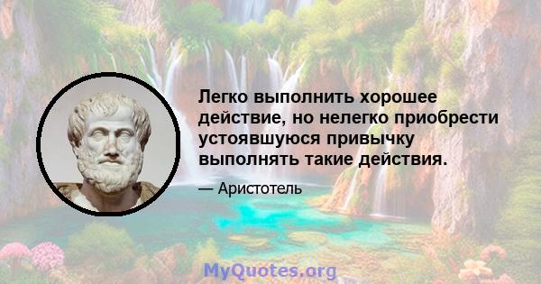 Легко выполнить хорошее действие, но нелегко приобрести устоявшуюся привычку выполнять такие действия.