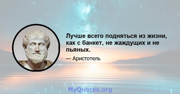 Лучше всего подняться из жизни, как с банкет, не жаждущих и не пьяных.