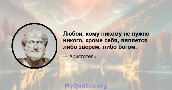 Любой, кому никому не нужно никого, кроме себя, является либо зверем, либо богом.