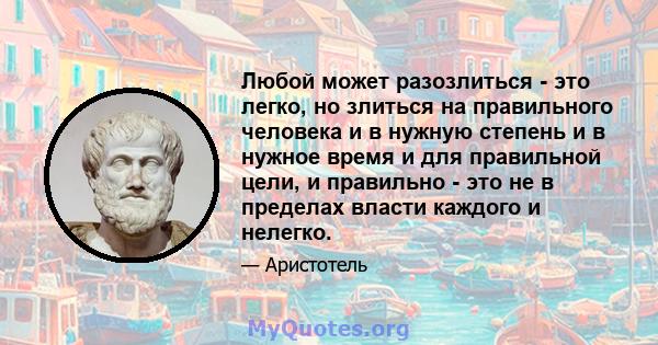 Любой может разозлиться - это легко, но злиться на правильного человека и в нужную степень и в нужное время и для правильной цели, и правильно - это не в пределах власти каждого и нелегко.