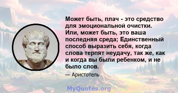 Может быть, плач - это средство для эмоциональной очистки. Или, может быть, это ваша последняя среда; Единственный способ выразить себя, когда слова терпят неудачу, так же, как и когда вы были ребенком, и не было слов.