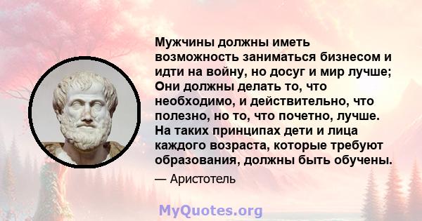 Мужчины должны иметь возможность заниматься бизнесом и идти на войну, но досуг и мир лучше; Они должны делать то, что необходимо, и действительно, что полезно, но то, что почетно, лучше. На таких принципах дети и лица