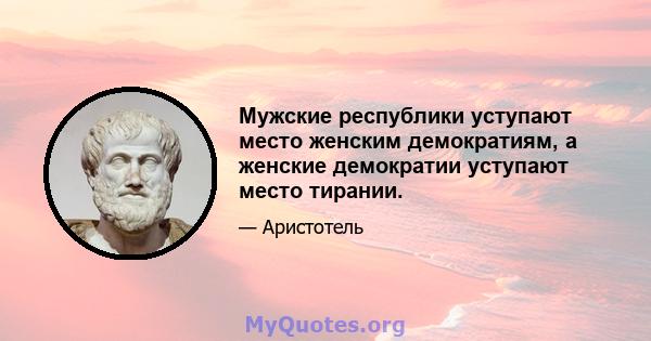 Мужские республики уступают место женским демократиям, а женские демократии уступают место тирании.