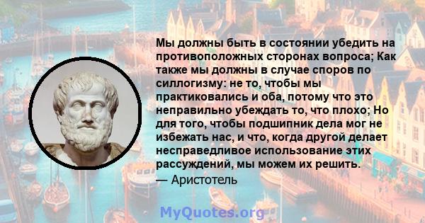 Мы должны быть в состоянии убедить на противоположных сторонах вопроса; Как также мы должны в случае споров по силлогизму: не то, чтобы мы практиковались и оба, потому что это неправильно убеждать то, что плохо; Но для