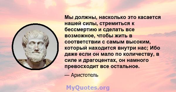 Мы должны, насколько это касается нашей силы, стремиться к бессмертию и сделать все возможное, чтобы жить в соответствии с самым высоким, который находится внутри нас; Ибо даже если он мало по количеству, в силе и