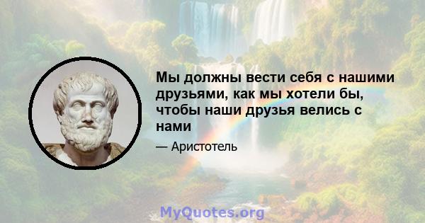 Мы должны вести себя с нашими друзьями, как мы хотели бы, чтобы наши друзья велись с нами