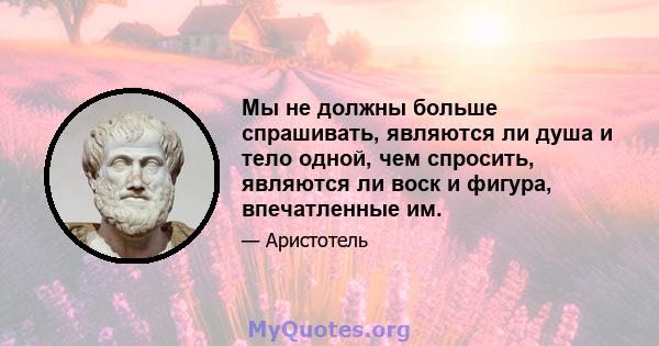 Мы не должны больше спрашивать, являются ли душа и тело одной, чем спросить, являются ли воск и фигура, впечатленные им.